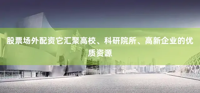 股票场外配资它汇聚高校、科研院所、高新企业的优质资源