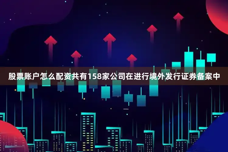 股票账户怎么配资共有158家公司在进行境外发行证券备案中