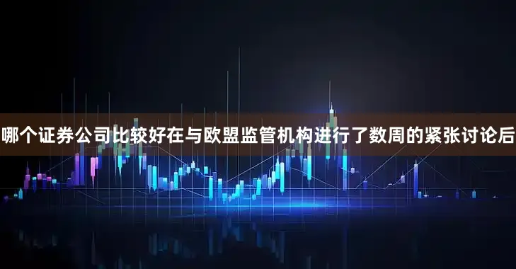 哪个证券公司比较好在与欧盟监管机构进行了数周的紧张讨论后