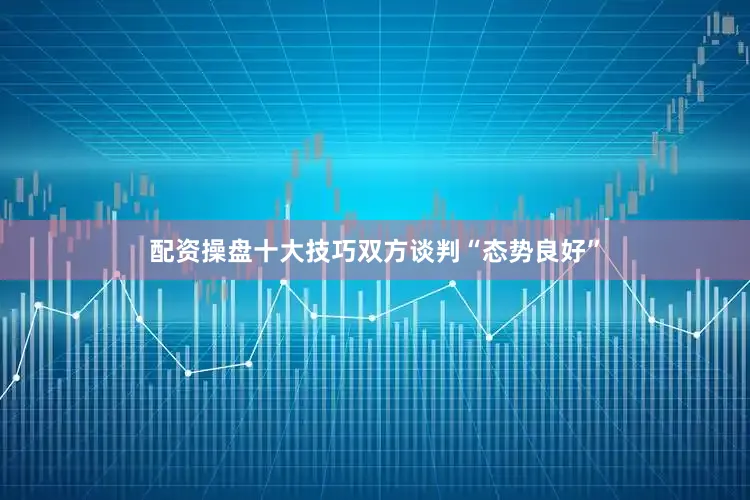 配资操盘十大技巧双方谈判“态势良好”