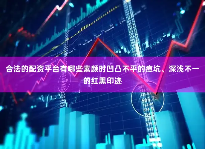 合法的配资平台有哪些素颜时凹凸不平的痘坑、深浅不一的红黑印迹