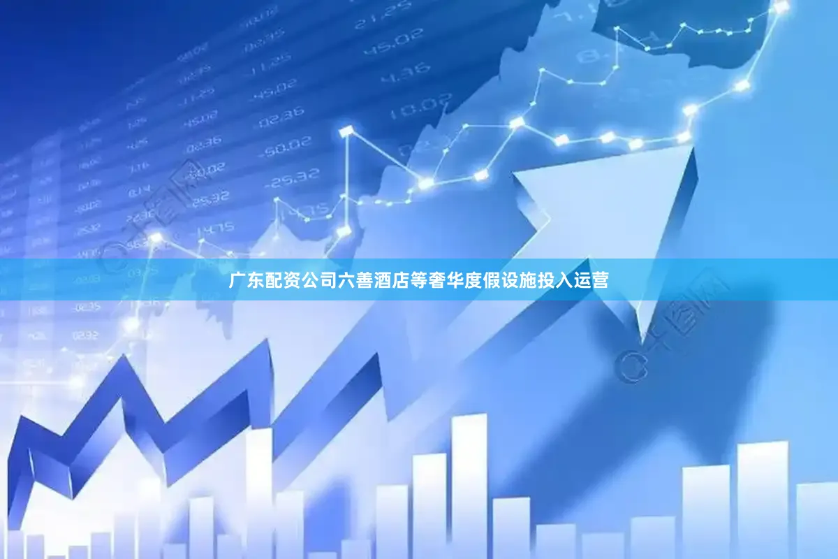 广东配资公司六善酒店等奢华度假设施投入运营