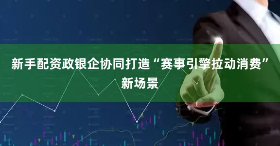 新手配资政银企协同打造“赛事引擎拉动消费”新场景