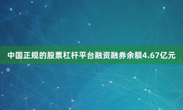 中国正规的股票杠杆平台融资融券余额4.67亿元